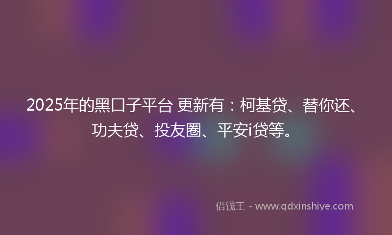 2025年的黑口子平台 更新有：柯基贷、替你还、功夫贷、投友圈、平安i贷等。