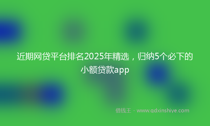 近期网贷平台排名2025年精选，归纳5个必下的小额贷款app