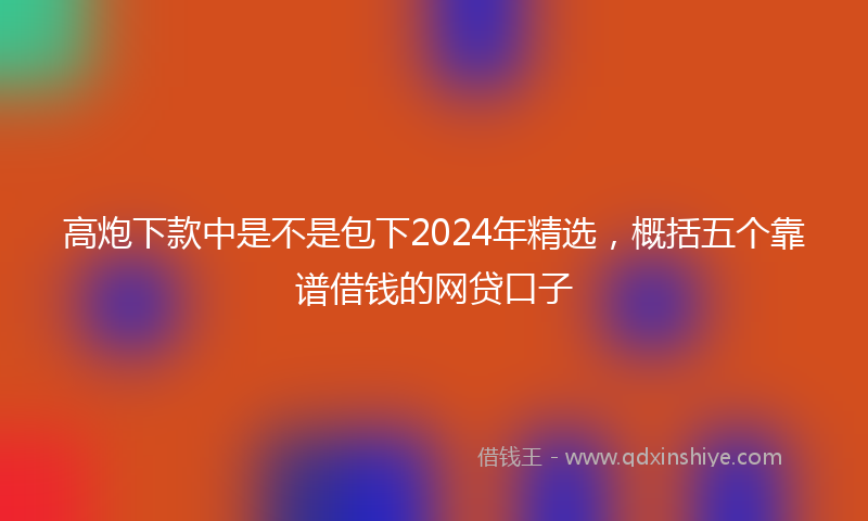 高炮下款中是不是包下2024年精选，概括五个靠谱借钱的网贷口子