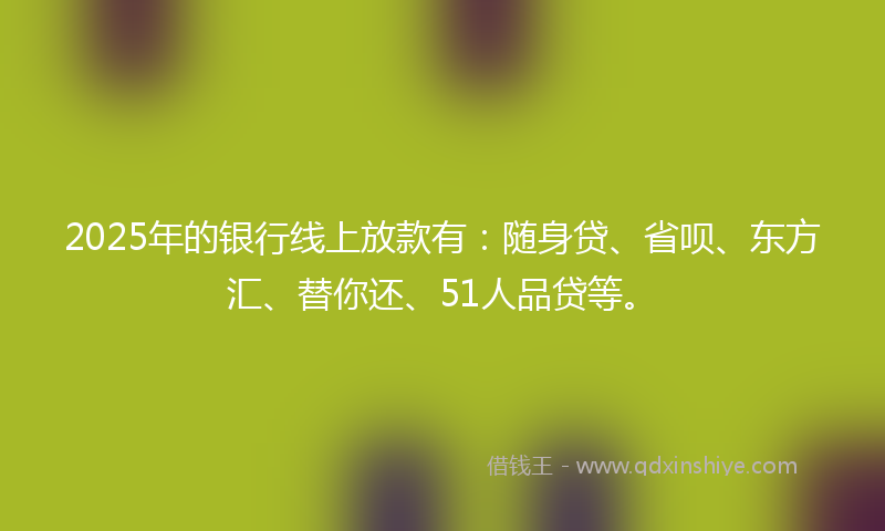 2025年的银行线上放款有：随身贷、省呗、东方汇、替你还、51人品贷等。