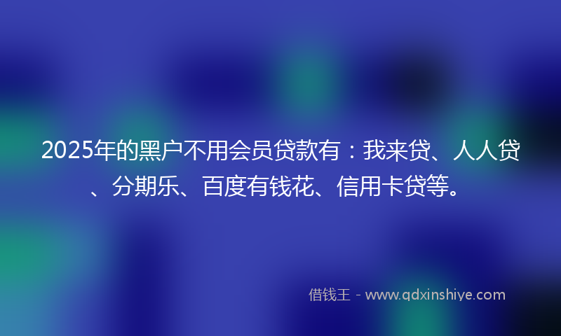 2025年的黑户不用会员贷款有：我来贷、人人贷、分期乐、百度有钱花、信用卡贷等。