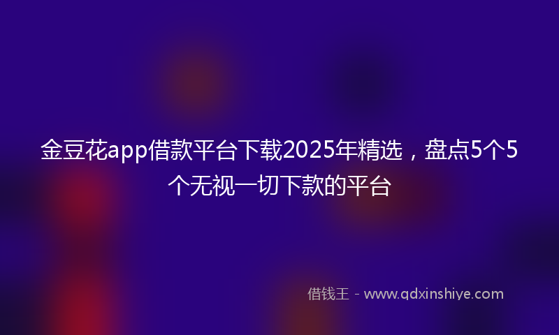 金豆花app借款平台下载2025年精选，盘点5个5个无视一切下款的平台