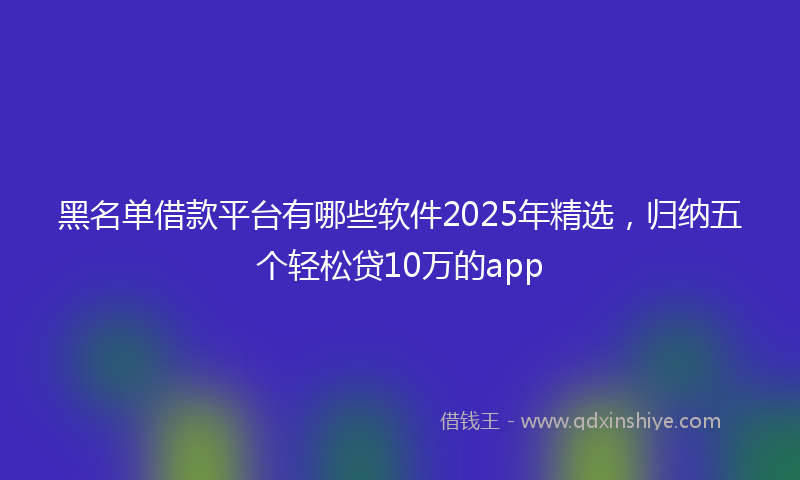黑名单借款平台有哪些软件2025年精选，归纳五个轻松贷10万的app