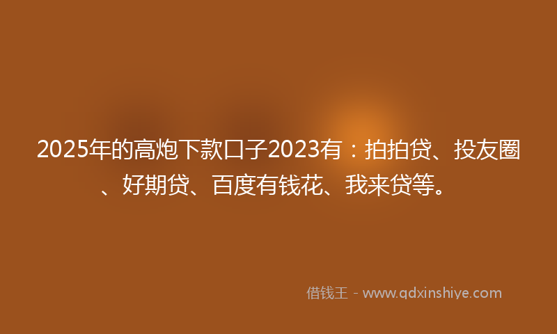 2025年的高炮下款口子2023有：拍拍贷、投友圈、好期贷、百度有钱花、我来贷等。