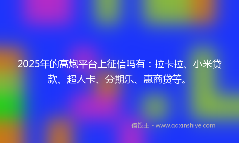 2025年的高炮平台上征信吗有：拉卡拉、小米贷款、超人卡、分期乐、惠商贷等。