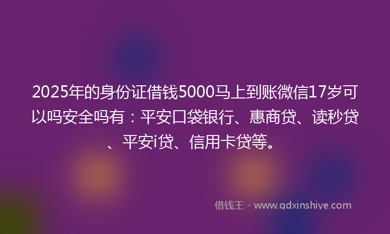 2025年的身份证借钱5000马上到账微信17岁可以吗安全吗有：平安口袋银行、惠商贷、读秒贷、平安i贷、信用卡贷等。