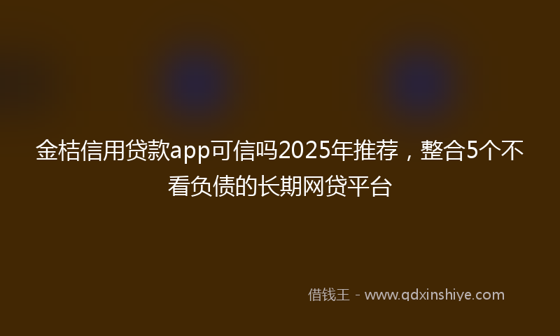 金桔信用贷款app可信吗2025年推荐，整合5个不看负债的长期网贷平台