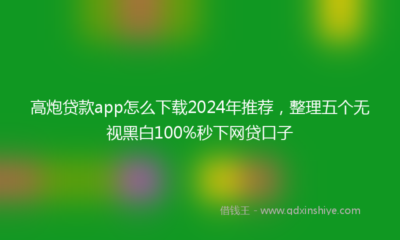 高炮贷款app怎么下载2024年推荐，整理五个无视黑白100%秒下网贷口子