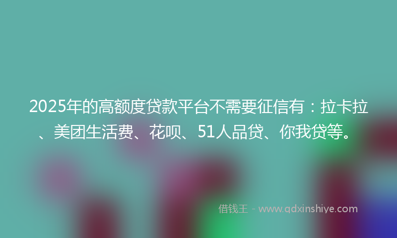 2025年的高额度贷款平台不需要征信有：拉卡拉、美团生活费、花呗、51人品贷、你我贷等。
