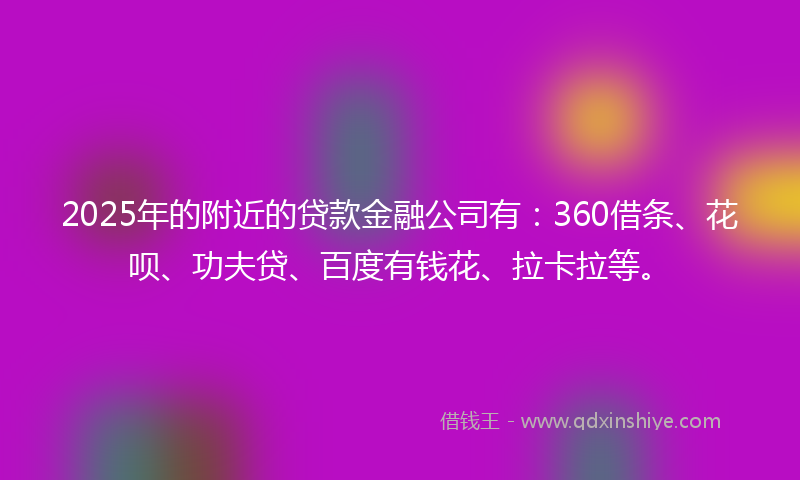 2025年的附近的贷款金融公司有：360借条、花呗、功夫贷、百度有钱花、拉卡拉等。