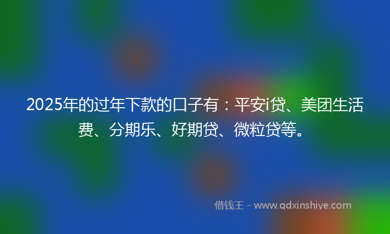 2025年的过年下款的口子有：平安i贷、美团生活费、分期乐、好期贷、微粒贷等。