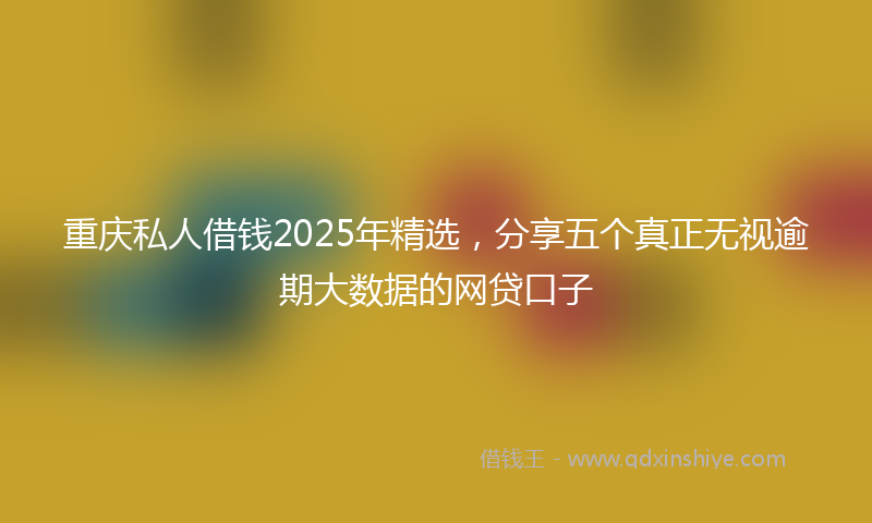 重庆私人借钱2025年精选，分享五个真正无视逾期大数据的网贷口子