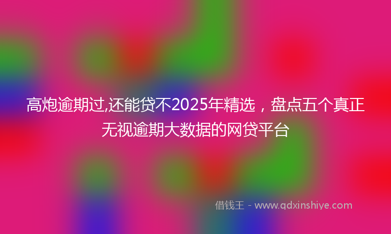 高炮逾期过,还能贷不2025年精选，盘点五个真正无视逾期大数据的网贷平台