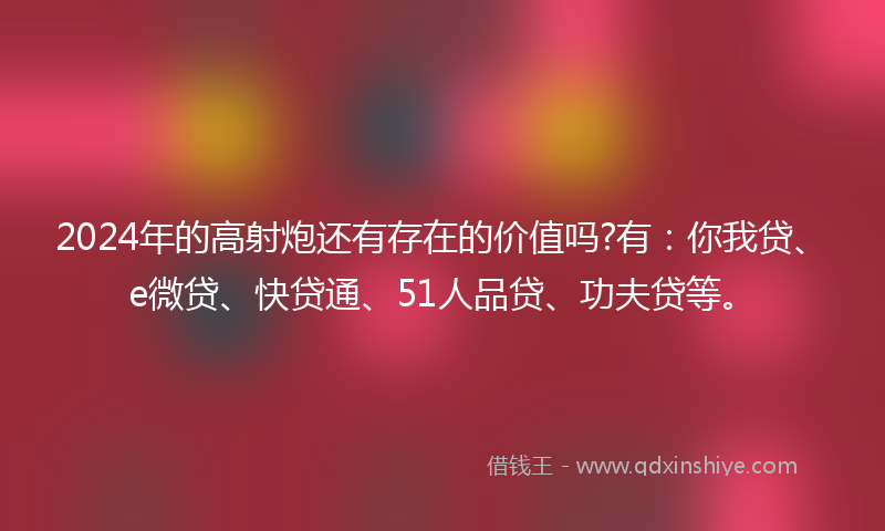 2024年的高射炮还有存在的价值吗?有：你我贷、e微贷、快贷通、51人品贷、功夫贷等。