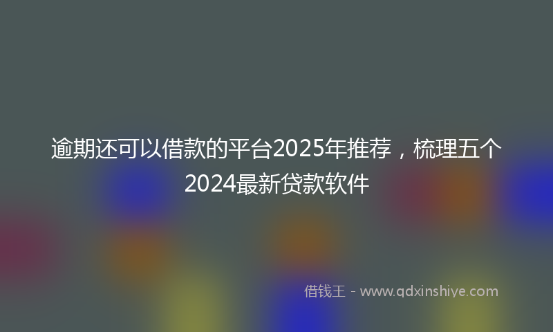 逾期还可以借款的平台2025年推荐，梳理五个2024最新贷款软件