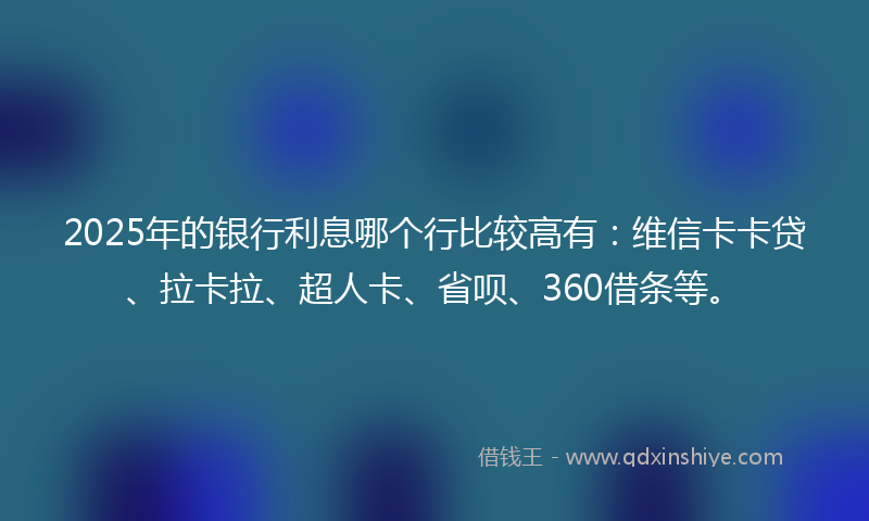 2025年的银行利息哪个行比较高有：维信卡卡贷、拉卡拉、超人卡、省呗、360借条等。