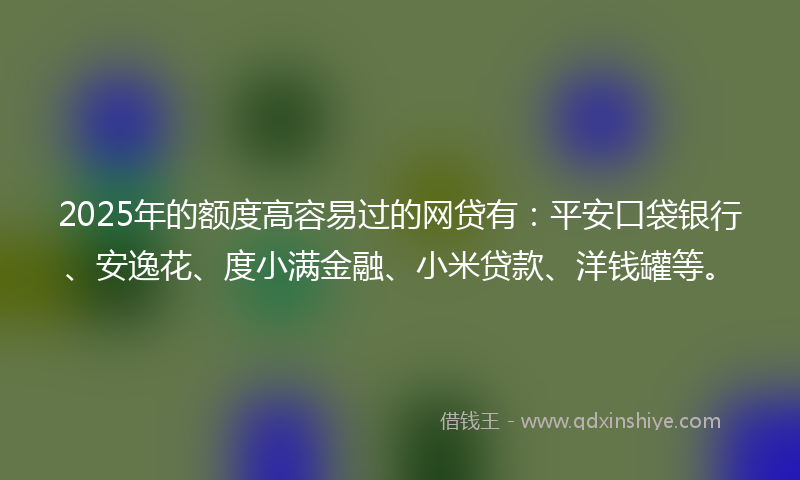 2025年的额度高容易过的网贷有：平安口袋银行、安逸花、度小满金融、小米贷款、洋钱罐等。