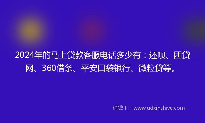 2024年的马上贷款客服电话多少有：还呗、团贷网、360借条、平安口袋银行、微粒贷等。