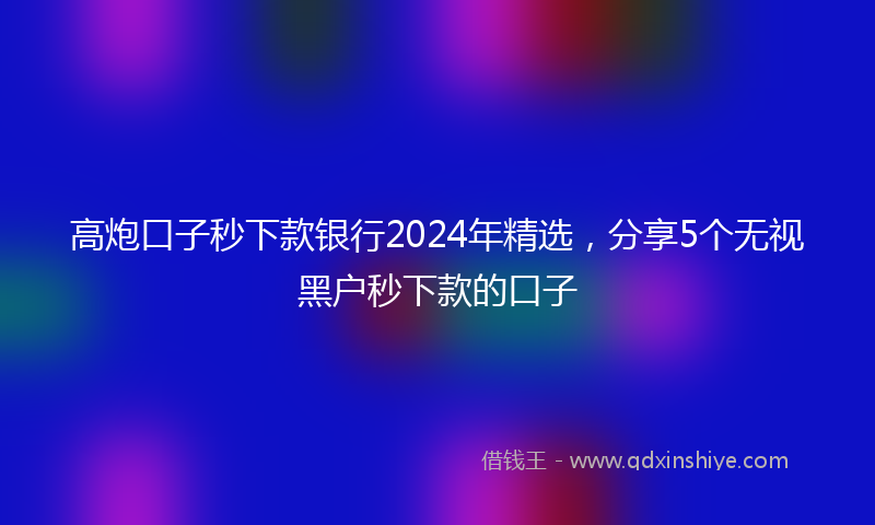 高炮口子秒下款银行2024年精选，分享5个无视黑户秒下款的口子
