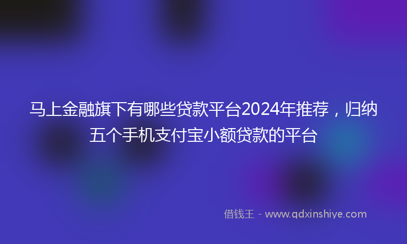 马上金融旗下有哪些贷款平台2024年推荐，归纳五个手机支付宝小额贷款的平台