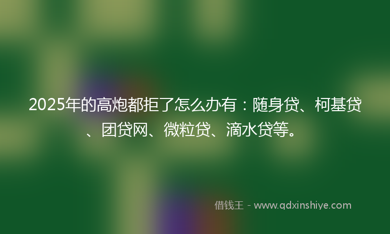 2025年的高炮都拒了怎么办有：随身贷、柯基贷、团贷网、微粒贷、滴水贷等。