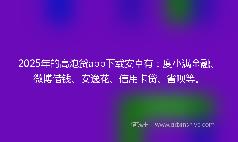 2025年的高炮贷app下载安卓有：度小满金融、微博借钱、安逸花、信用卡贷、省呗等。