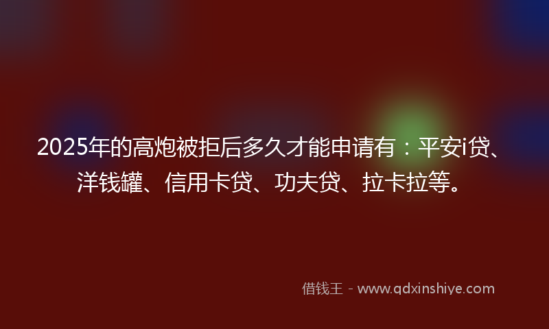 2025年的高炮被拒后多久才能申请有：平安i贷、洋钱罐、信用卡贷、功夫贷、拉卡拉等。