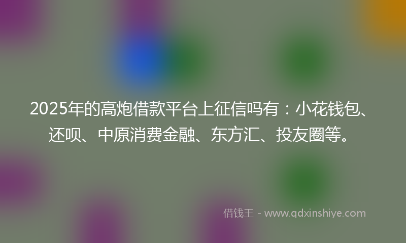 2025年的高炮借款平台上征信吗有：小花钱包、还呗、中原消费金融、东方汇、投友圈等。