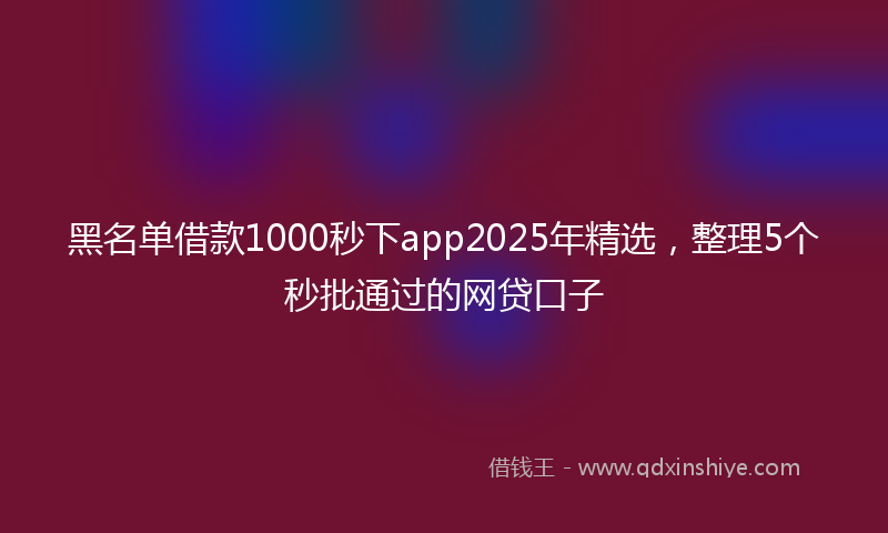 黑名单借款1000秒下app2025年精选，整理5个秒批通过的网贷口子