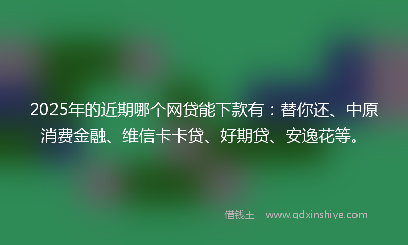 2025年的近期哪个网贷能下款有：替你还、中原消费金融、维信卡卡贷、好期贷、安逸花等。