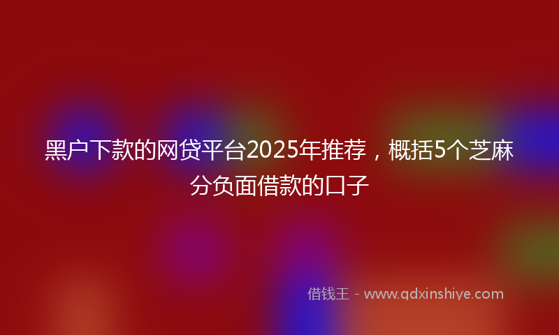 黑户下款的网贷平台2025年推荐，概括5个芝麻分负面借款的口子
