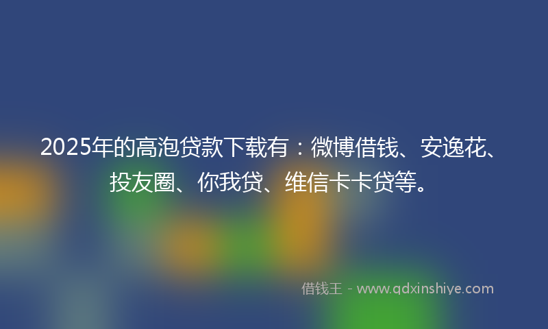 2025年的高泡贷款下载有：微博借钱、安逸花、投友圈、你我贷、维信卡卡贷等。
