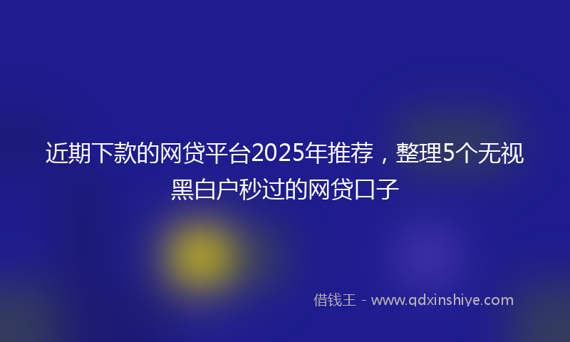 近期下款的网贷平台2025年推荐，整理5个无视黑白户秒过的网贷口子