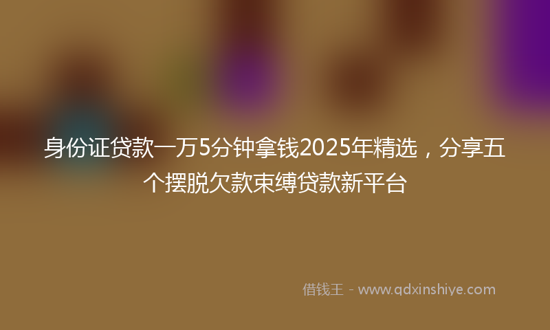身份证贷款一万5分钟拿钱2025年精选，分享五个摆脱欠款束缚贷款新平台