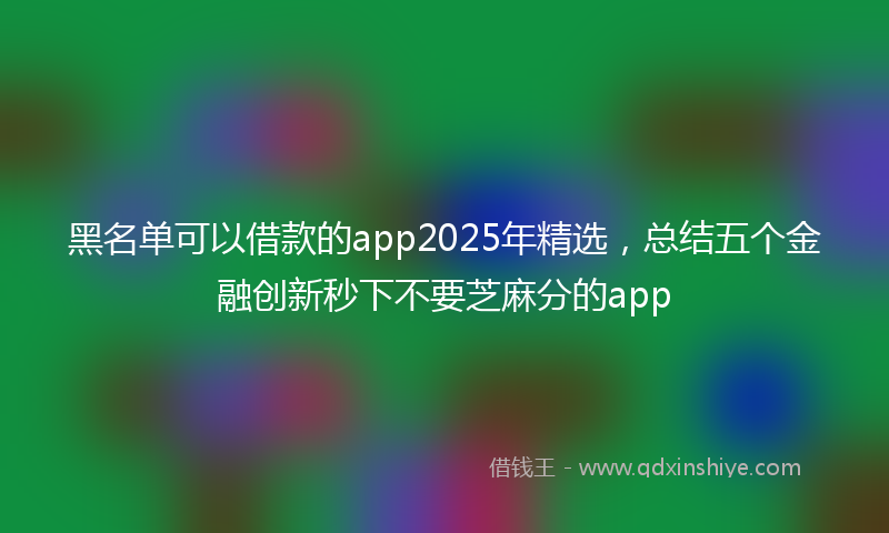 黑名单可以借款的app2025年精选，总结五个金融创新秒下不要芝麻分的app