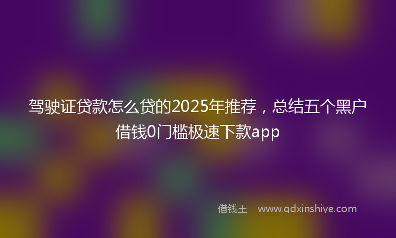驾驶证贷款怎么贷的2025年推荐，总结五个黑户借钱0门槛极速下款app