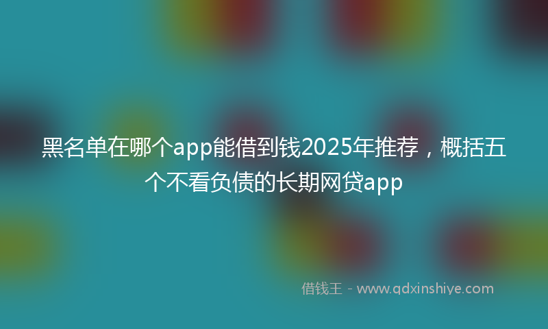 黑名单在哪个app能借到钱2025年推荐，概括五个不看负债的长期网贷app