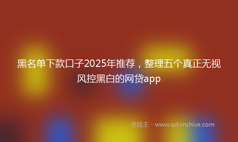 黑名单下款口子2025年推荐，整理五个真正无视风控黑白的网贷app