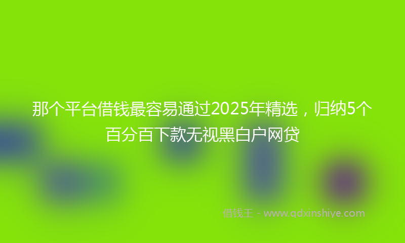 那个平台借钱最容易通过2025年精选，归纳5个百分百下款无视黑白户网贷