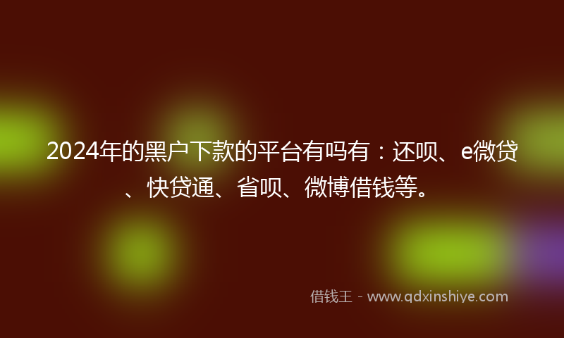 2024年的黑户下款的平台有吗有：还呗、e微贷、快贷通、省呗、微博借钱等。