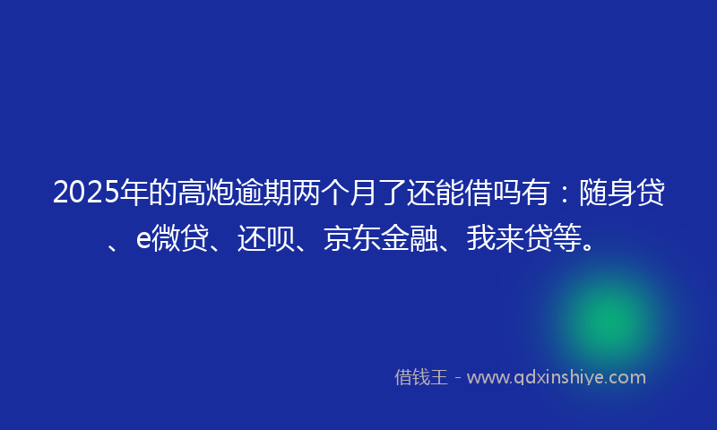 2025年的高炮逾期两个月了还能借吗有：随身贷、e微贷、还呗、京东金融、我来贷等。