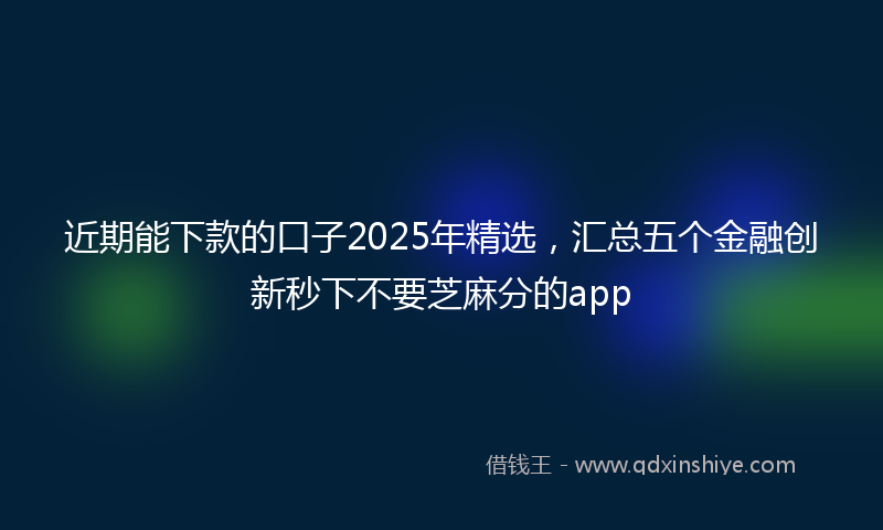 近期能下款的口子2025年精选，汇总五个金融创新秒下不要芝麻分的app