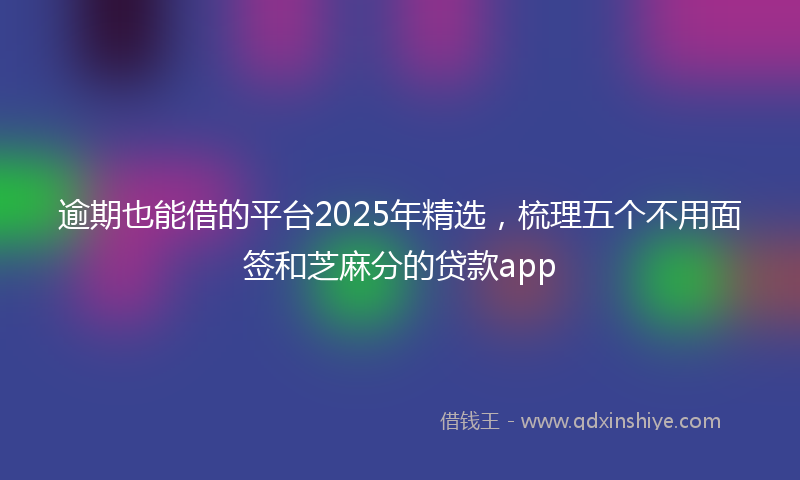 逾期也能借的平台2025年精选，梳理五个不用面签和芝麻分的贷款app