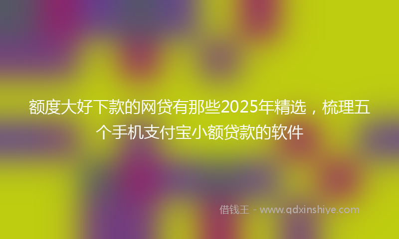 额度大好下款的网贷有那些2025年精选，梳理五个手机支付宝小额贷款的软件