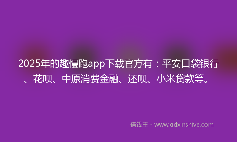 2025年的趣慢跑app下载官方有：平安口袋银行、花呗、中原消费金融、还呗、小米贷款等。