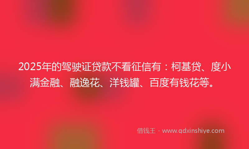 2025年的驾驶证贷款不看征信有：柯基贷、度小满金融、融逸花、洋钱罐、百度有钱花等。