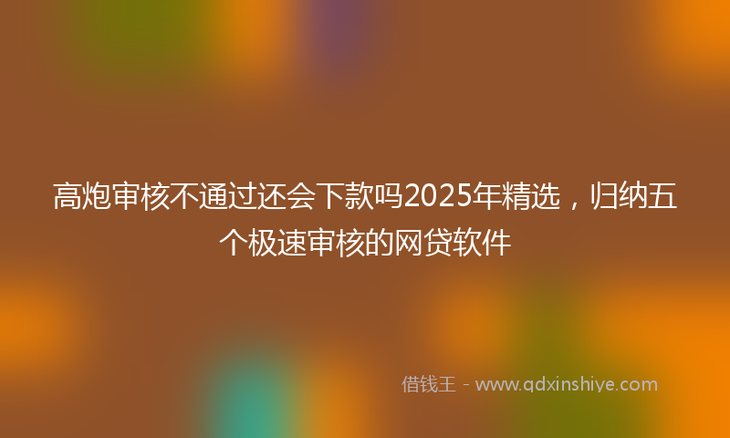 高炮审核不通过还会下款吗2025年精选，归纳五个极速审核的网贷软件