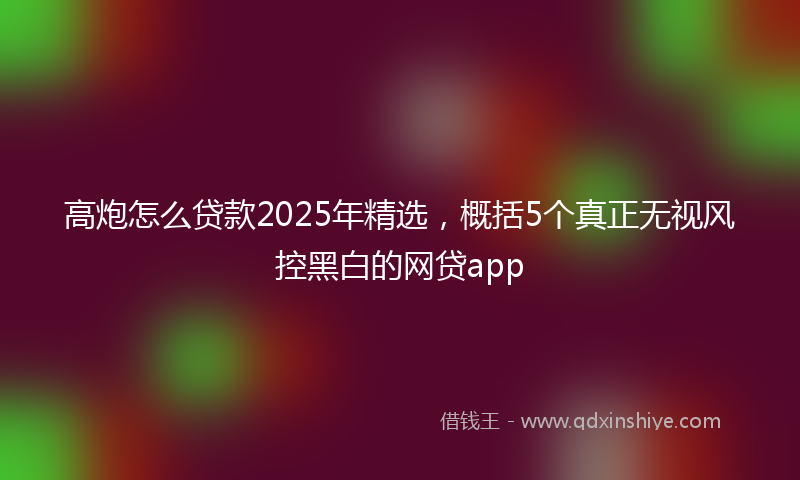 高炮怎么贷款2025年精选，概括5个真正无视风控黑白的网贷app