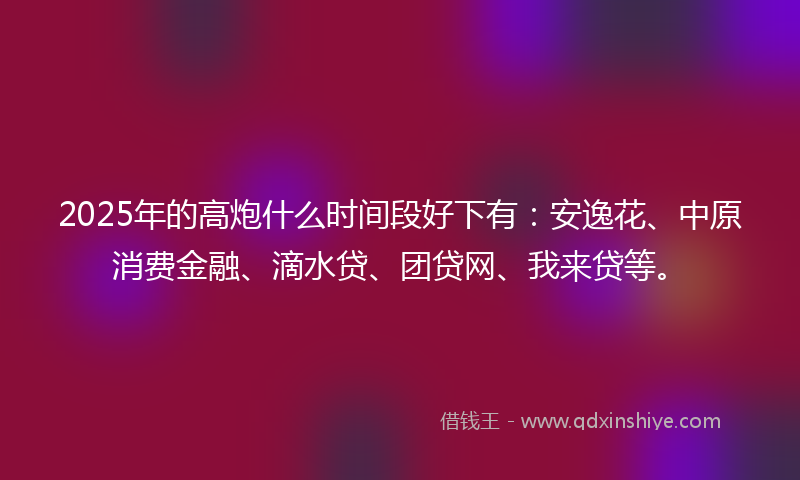 2025年的高炮什么时间段好下有：安逸花、中原消费金融、滴水贷、团贷网、我来贷等。