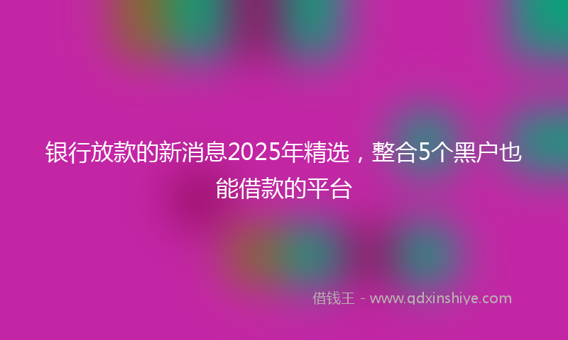 银行放款的新消息2025年精选，整合5个黑户也能借款的平台